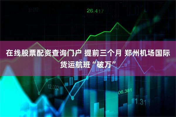 在线股票配资查询门户 提前三个月 郑州机场国际货运航班“破万”