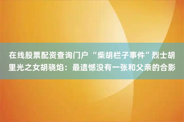 在线股票配资查询门户 “柴胡栏子事件”烈士胡里光之女胡骁焰：最遗憾没有一张和父亲的合影