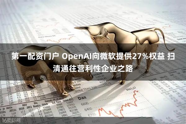第一配资门户 OpenAI向微软提供27%权益 扫清通往营利性企业之路
