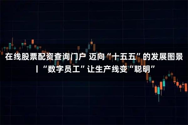 在线股票配资查询门户 迈向“十五五”的发展图景丨“数字员工”让生产线变“聪明”