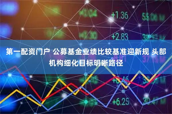 第一配资门户 公募基金业绩比较基准迎新规 头部机构细化目标明晰路径