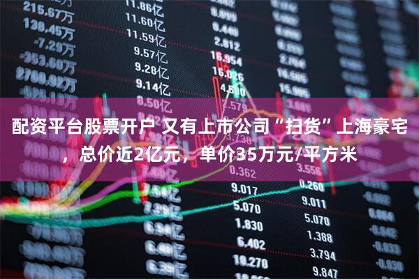 配资平台股票开户 又有上市公司“扫货”上海豪宅，总价近2亿元，单价35万元/平方米