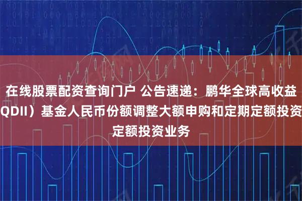 在线股票配资查询门户 公告速递：鹏华全球高收益债（QDII）基金人民币份额调整大额申购和定期定额投资业务