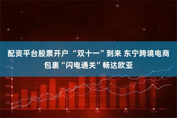 配资平台股票开户 “双十一”到来 东宁跨境电商包裹“闪电通关”畅达欧亚
