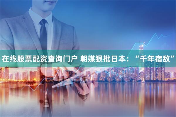 在线股票配资查询门户 朝媒狠批日本：“千年宿敌”