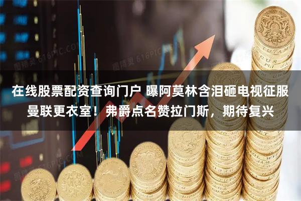 在线股票配资查询门户 曝阿莫林含泪砸电视征服曼联更衣室！弗爵点名赞拉门斯，期待复兴