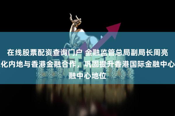 在线股票配资查询门户 金融监管总局副局长周亮：深化内地与香港金融合作，巩固提升香港国际金融中心地位