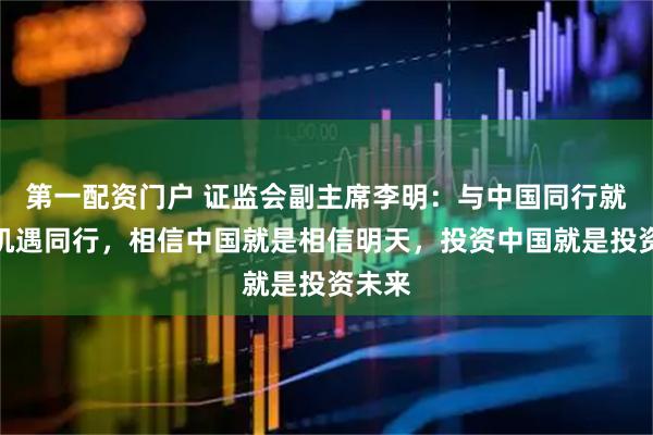 第一配资门户 证监会副主席李明：与中国同行就是与机遇同行，相信中国就是相信明天，投资中国就是投资未来