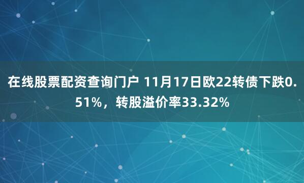 在线股票配资查询门户 11月17日欧22转债下跌0.51%,转股溢价率33.32%