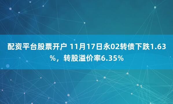 配资平台股票开户 11月17日永02转债下跌1.63%，转股溢价率6.35%