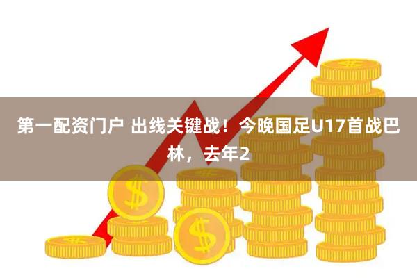 第一配资门户 出线关键战！今晚国足U17首战巴林，去年2