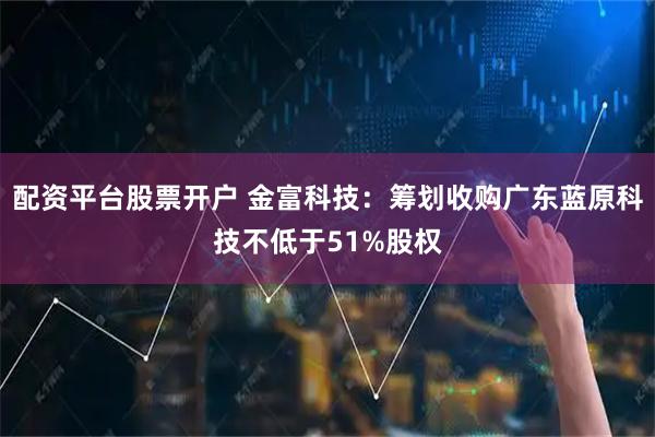 配资平台股票开户 金富科技：筹划收购广东蓝原科技不低于51%股权