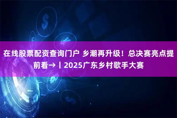 在线股票配资查询门户 乡潮再升级！总决赛亮点提前看→丨2025广东乡村歌手大赛