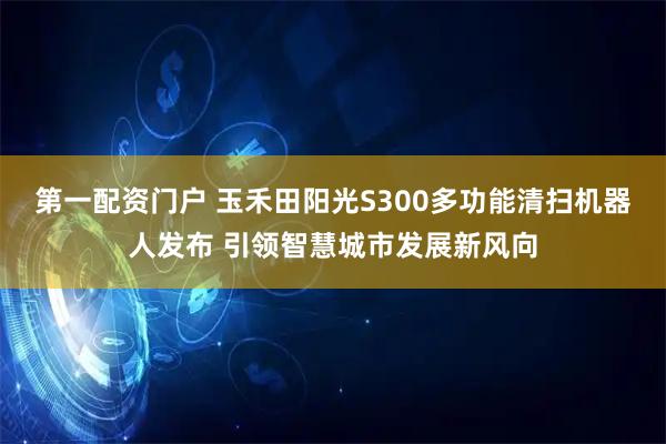 第一配资门户 玉禾田阳光S300多功能清扫机器人发布 引领智慧城市发展新风向