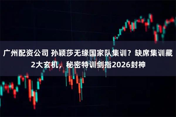 广州配资公司 孙颖莎无缘国家队集训？缺席集训藏2大玄机，秘密特训剑指2026封神