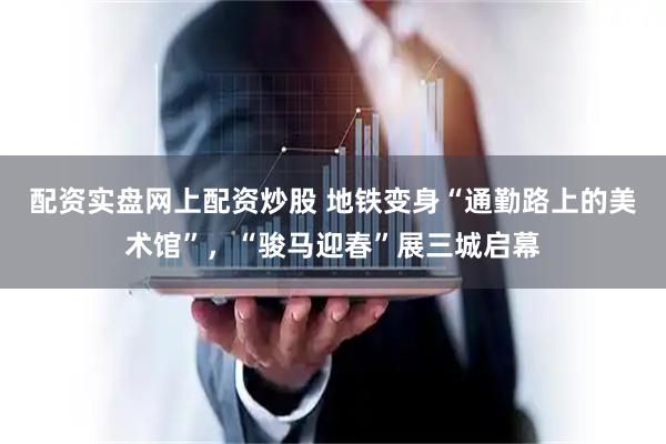 配资实盘网上配资炒股 地铁变身“通勤路上的美术馆”，“骏马迎春”展三城启幕