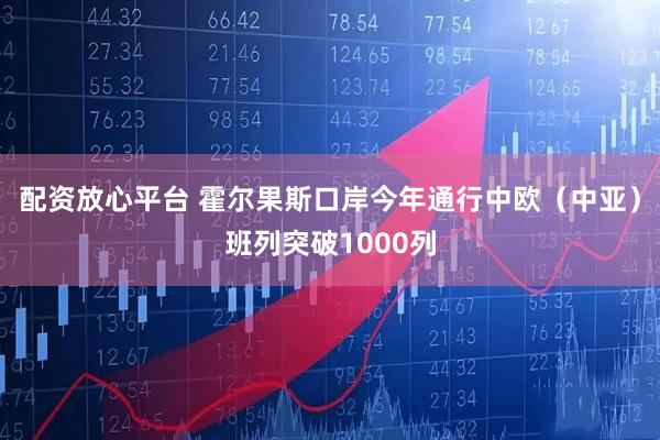 配资放心平台 霍尔果斯口岸今年通行中欧（中亚）班列突破1000列