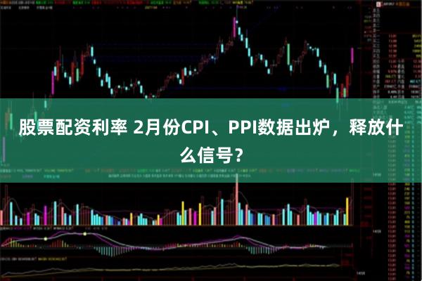 股票配资利率 2月份CPI、PPI数据出炉，释放什么信号？